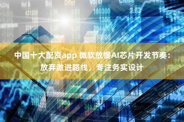 中国十大配资app 微软放慢AI芯片开发节奏：放弃激进路线，专注务实设计