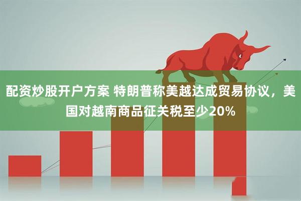 配资炒股开户方案 特朗普称美越达成贸易协议，美国对越南商品征关税至少20%