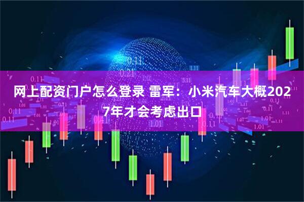 网上配资门户怎么登录 雷军：小米汽车大概2027年才会考虑出口