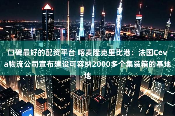 口碑最好的配资平台 喀麦隆克里比港：法国Ceva物流公司宣布建设可容纳2000多个集装箱的基地