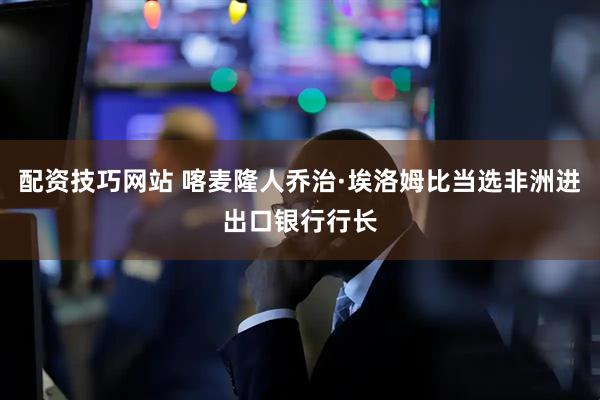 配资技巧网站 喀麦隆人乔治·埃洛姆比当选非洲进出口银行行长