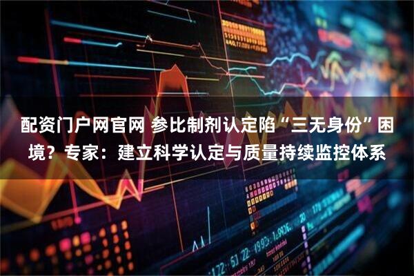 配资门户网官网 参比制剂认定陷“三无身份”困境？专家：建立科学认定与质量持续监控体系