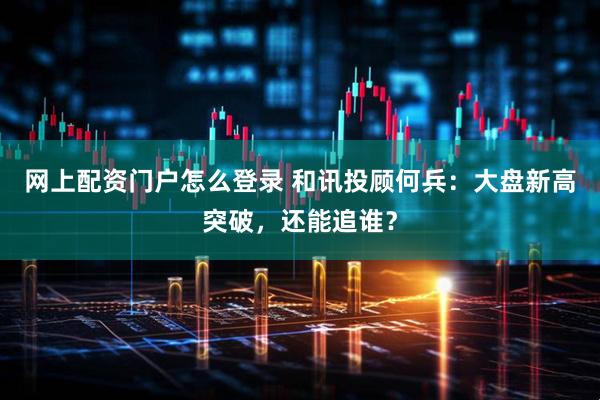 网上配资门户怎么登录 和讯投顾何兵：大盘新高突破，还能追谁？