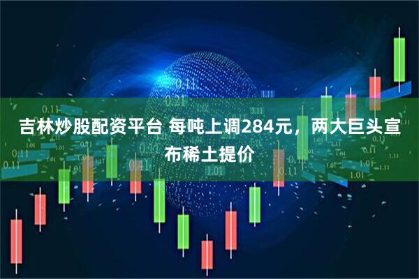 吉林炒股配资平台 每吨上调284元，两大巨头宣布稀土提价