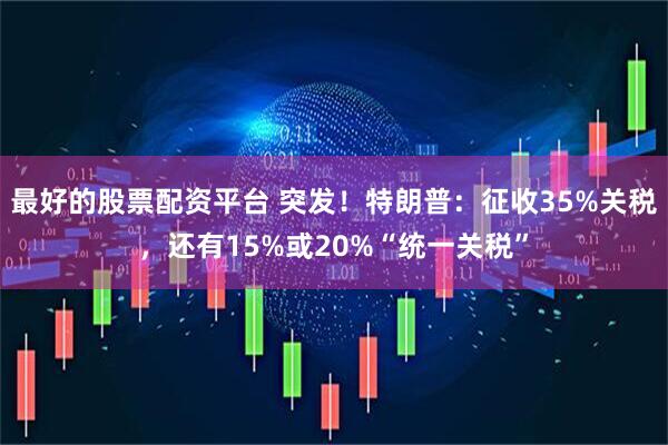 最好的股票配资平台 突发！特朗普：征收35%关税，还有15%或20%“统一关税”