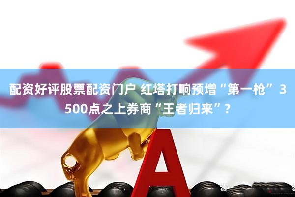 配资好评股票配资门户 红塔打响预增“第一枪” 3500点之上券商“王者归来”？