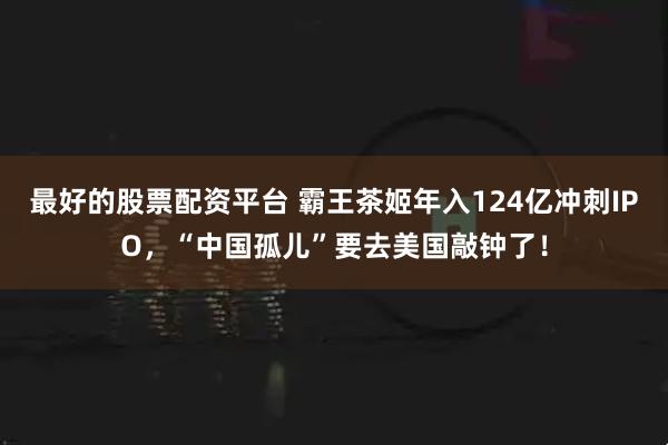 最好的股票配资平台 霸王茶姬年入124亿冲刺IPO，“中国孤儿”要去美国敲钟了！