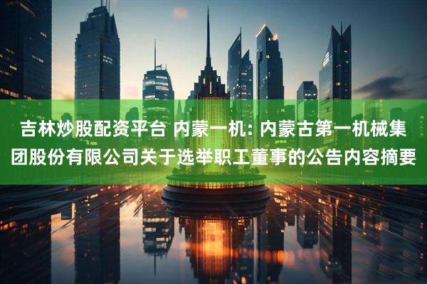 吉林炒股配资平台 内蒙一机: 内蒙古第一机械集团股份有限公司关于选举职工董事的公告内容摘要