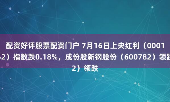 配资好评股票配资门户 7月16日上央红利（000152）指数跌0.18%，成份股新钢股份（600782）领跌