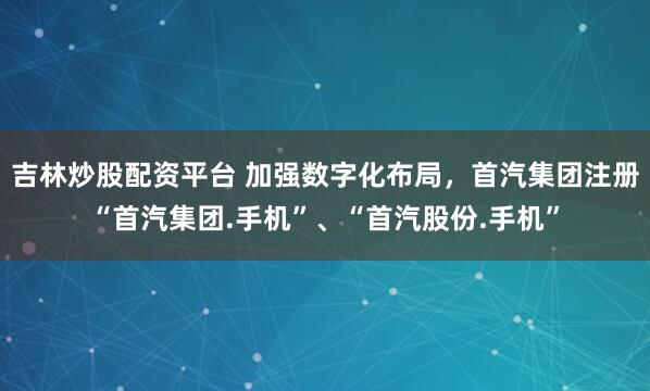吉林炒股配资平台 加强数字化布局，首汽集团注册“首汽集团.手机”、“首汽股份.手机”