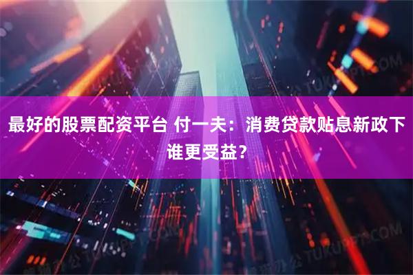 最好的股票配资平台 付一夫：消费贷款贴息新政下谁更受益？