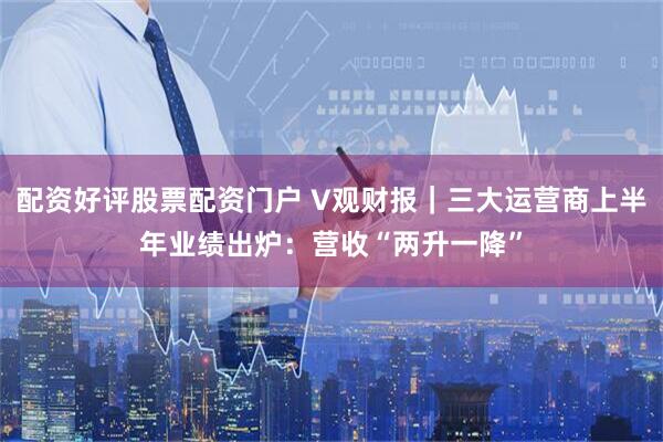 配资好评股票配资门户 V观财报｜三大运营商上半年业绩出炉：营收“两升一降”