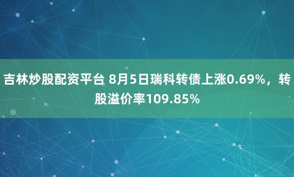 吉林炒股配资平台 8月5日瑞科转债上涨0.69%，转股溢价率109.85%