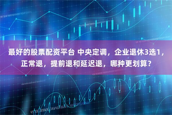 最好的股票配资平台 中央定调，企业退休3选1，正常退，提前退和延迟退，哪种更划算？