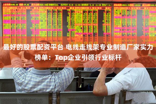 最好的股票配资平台 电线走线架专业制造厂家实力榜单：Top企业引领行业标杆