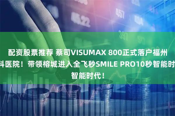 配资股票推荐 蔡司VISUMAX 800正式落户福州眼科医院！带领榕城进入全飞秒SMILE PRO10秒智能时代！