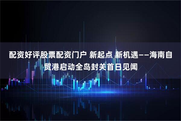 配资好评股票配资门户 新起点 新机遇——海南自贸港启动全岛封关首日见闻