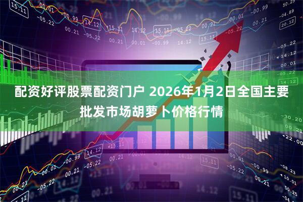 配资好评股票配资门户 2026年1月2日全国主要批发市场胡萝卜价格行情